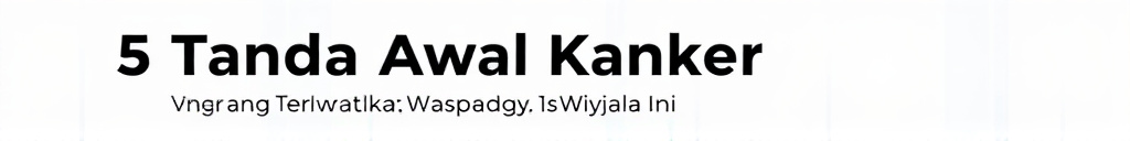 5 Tanda Awal Kanker yang Sering Terlewatkan, Waspadai Gejala Ini